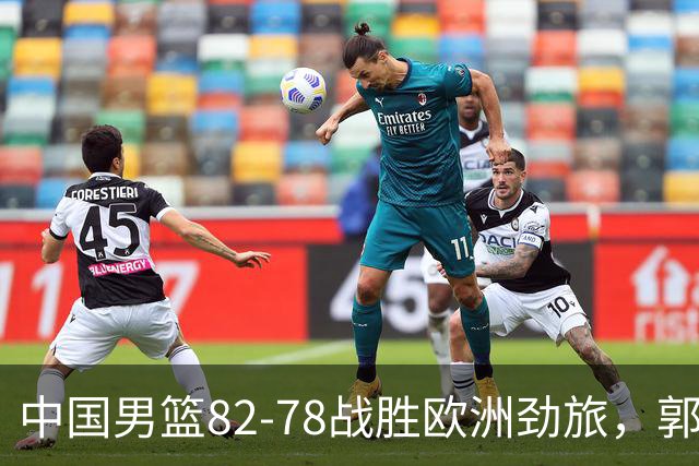 中国男篮82-78战胜欧洲劲旅，郭士强知人善用，球员评分出炉：徐昕9.9王俊杰10分