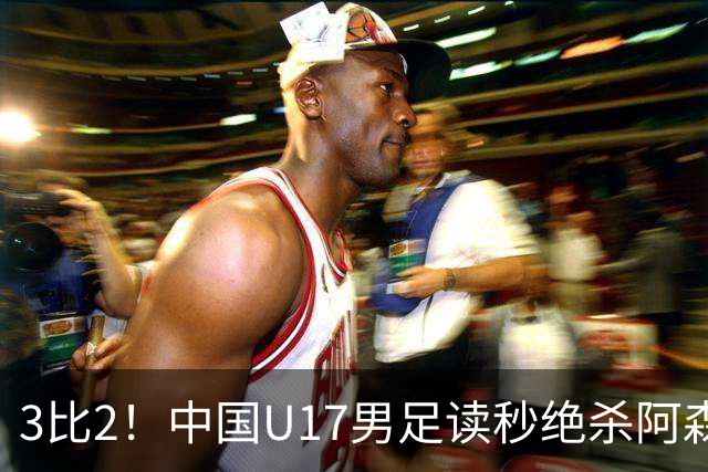 3比2！中国U17男足读秒绝杀阿森纳U17开门红
